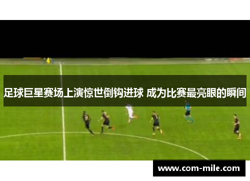 足球巨星赛场上演惊世倒钩进球 成为比赛最亮眼的瞬间