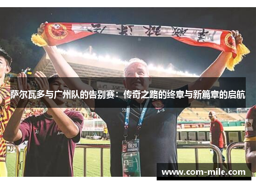 萨尔瓦多与广州队的告别赛:传奇之路的终章与新篇章的启航 萨尔瓦多与广州队的告别赛:传奇之路的终章与新篇章的启航