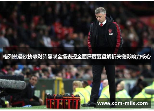 格列兹曼欧协联对阵曼联全场表现全面深度复盘解析关键影响力核心 格列兹曼欧协联对阵曼联全场表现全面深度复盘解析关键影响力核心